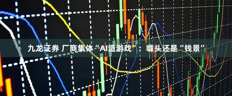 九龙证券 厂商集体“AI造游戏”：噱头还是“钱景”