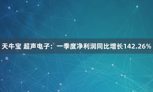 天牛宝 超声电子：一季度净利润同比增长142.26%