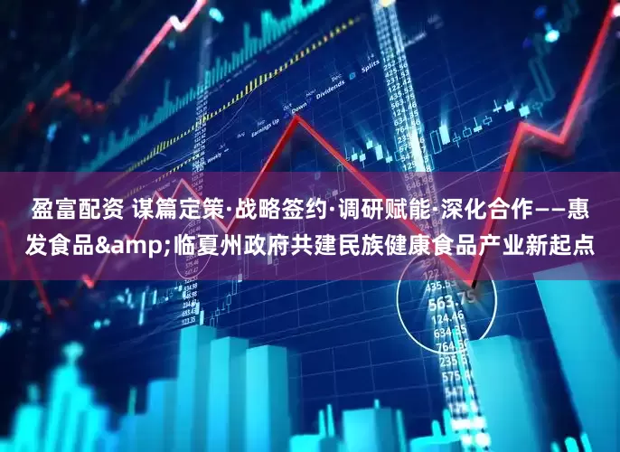 盈富配资 谋篇定策·战略签约·调研赋能·深化合作——惠发食品&临夏州政府共建民族健康食品产业新起点