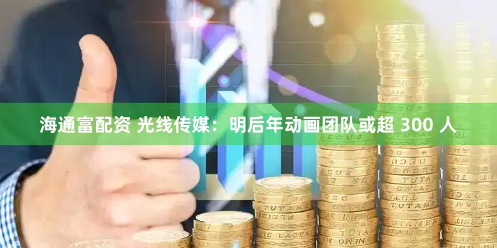 海通富配资 光线传媒：明后年动画团队或超 300 人