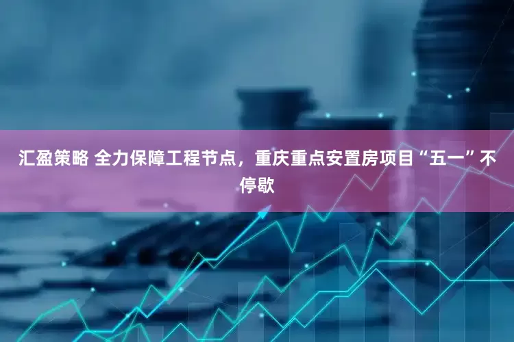 汇盈策略 全力保障工程节点，重庆重点安置房项目“五一”不停歇