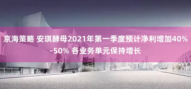 京海策略 安琪酵母2021年第一季度预计净利增加40%-50% 各业务单元保持增长
