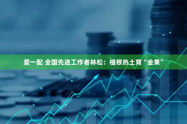 爱一配 全国先进工作者林松：植根热土育“金果”