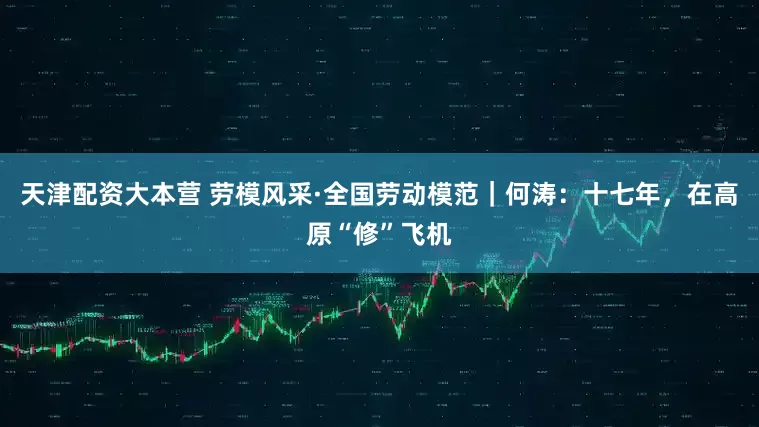 天津配资大本营 劳模风采·全国劳动模范｜何涛：十七年，在高原“修”飞机