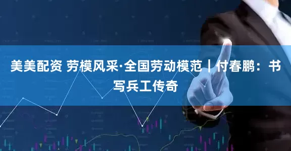 美美配资 劳模风采·全国劳动模范｜付春鹏：书写兵工传奇