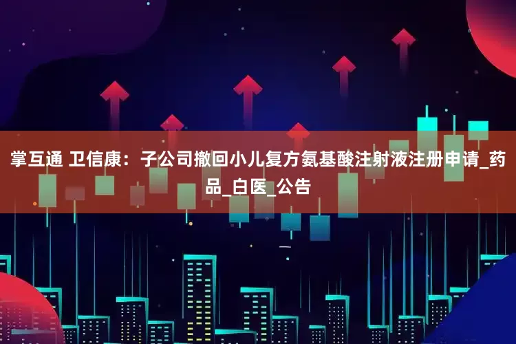 掌互通 卫信康：子公司撤回小儿复方氨基酸注射液注册申请_药品_白医_公告