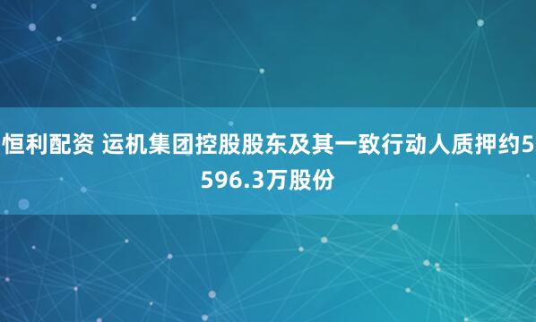 恒利配资 运机集团控股股东及其一致行动人质押约5596.3万股份