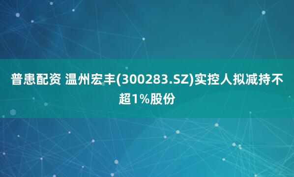 普患配资 温州宏丰(300283.SZ)实控人拟减持不超1%股份