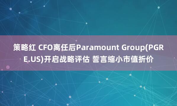 策略红 CFO离任后Paramount Group(PGRE.US)开启战略评估 誓言缩小市值折价