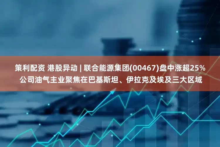 策利配资 港股异动 | 联合能源集团(00467)盘中涨超25% 公司油气主业聚焦在巴基斯坦、伊拉克及埃及三大区域