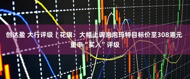 创达盈 大行评级｜花旗：大幅上调泡泡玛特目标价至308港元 重申“买入”评级