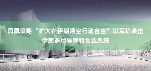 凤凰策略 “扩大在伊朗领空行动自由” 以军称袭击伊朗多地导弹和雷达系统