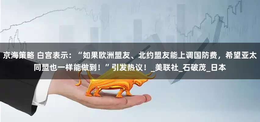 京海策略 白宫表示：“如果欧洲盟友、北约盟友能上调国防费，希望亚太同盟也一样能做到！”引发热议！_美联社_石破茂_日本