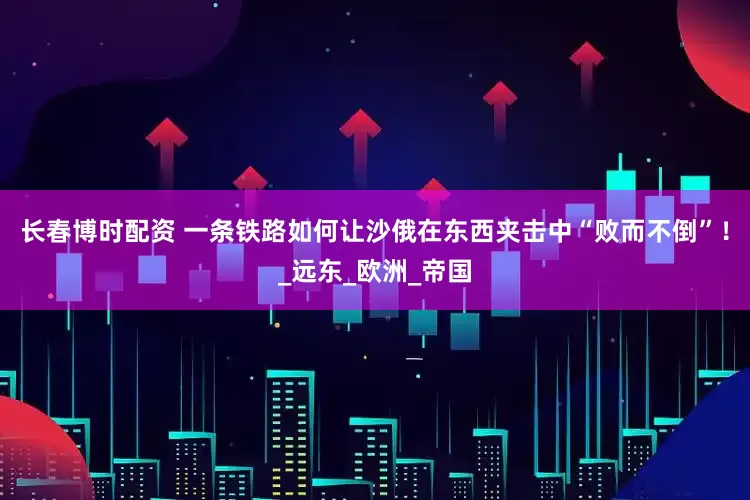 长春博时配资 一条铁路如何让沙俄在东西夹击中“败而不倒”！_远东_欧洲_帝国