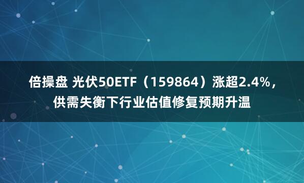 倍操盘 光伏50ETF（159864）涨超2.4%，供需失衡下行业估值修复预期升温
