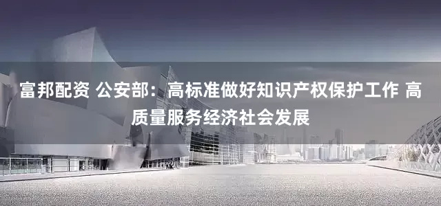 富邦配资 公安部：高标准做好知识产权保护工作 高质量服务经济社会发展