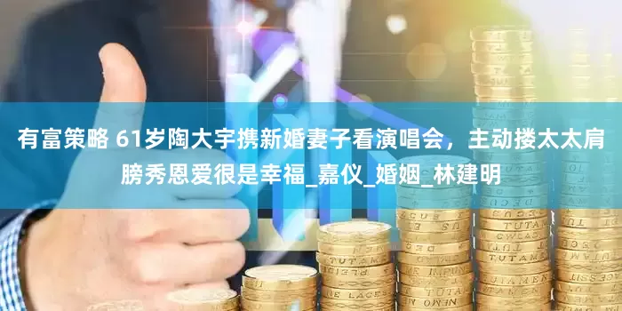 有富策略 61岁陶大宇携新婚妻子看演唱会，主动搂太太肩膀秀恩爱很是幸福_嘉仪_婚姻_林建明