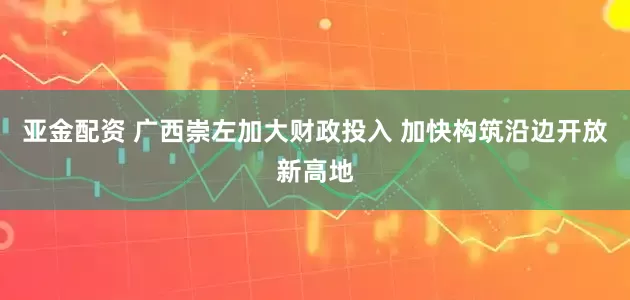 亚金配资 广西崇左加大财政投入 加快构筑沿边开放新高地