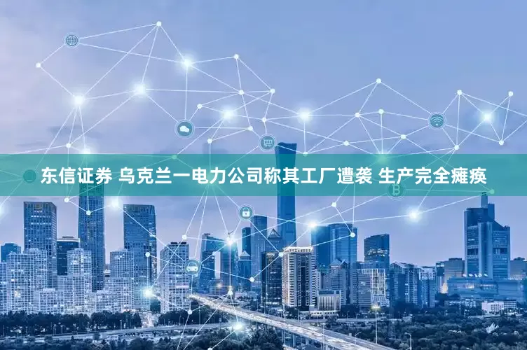 东信证券 乌克兰一电力公司称其工厂遭袭 生产完全瘫痪