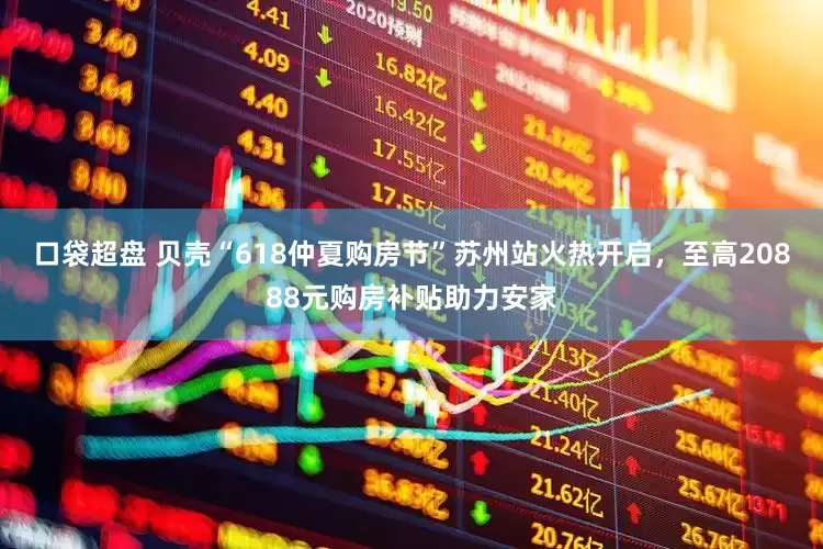 口袋超盘 贝壳“618仲夏购房节”苏州站火热开启，至高20888元购房补贴助力安家