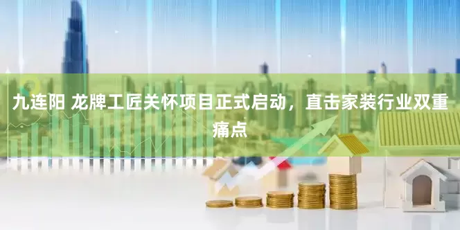 九连阳 龙牌工匠关怀项目正式启动，直击家装行业双重痛点
