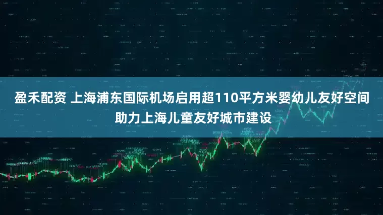 盈禾配资 上海浦东国际机场启用超110平方米婴幼儿友好空间 助力上海儿童友好城市建设